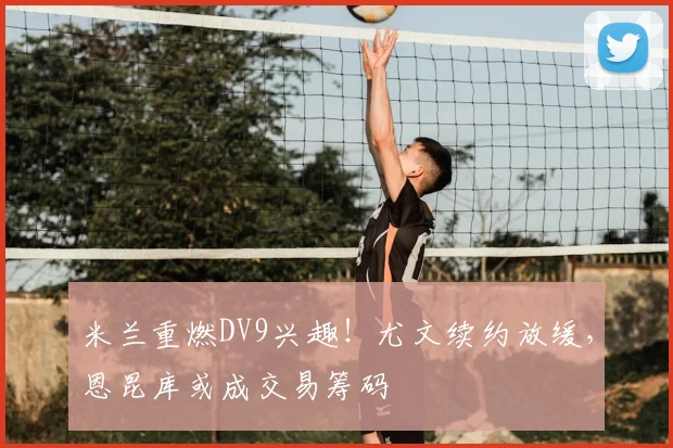 米兰重燃DV9兴趣!尤文续约放缓,恩昆库或成交易筹码