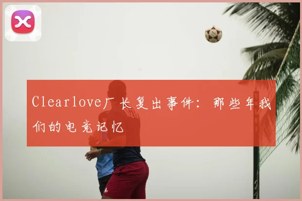 Clearlove厂长复出事件：那些年我们的电竞记忆