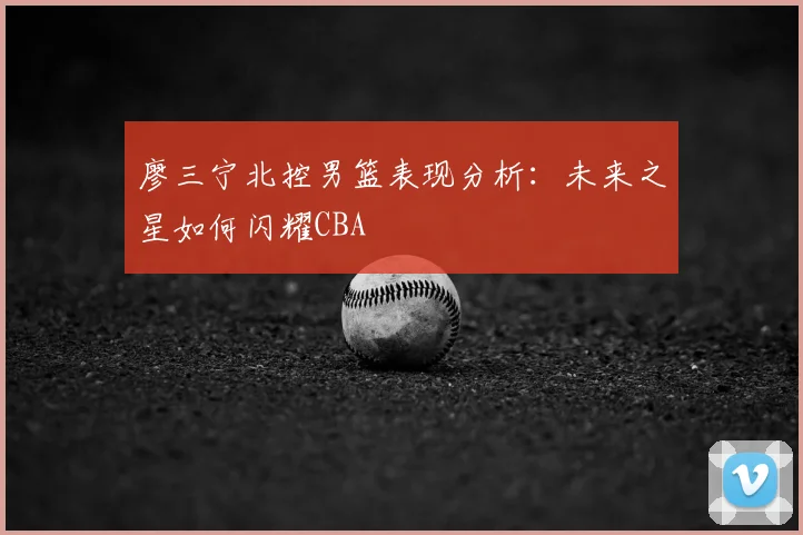 廖三宁北控男篮表现分析：未来之星如何闪耀CBA