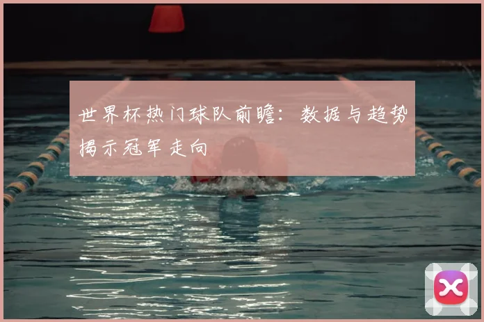 世界杯热门球队前瞻:数据与趋势揭示冠军走向