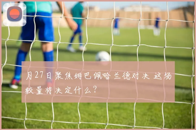 月27日聚焦姆巴佩哈兰德对决 这场较量将决定什么?