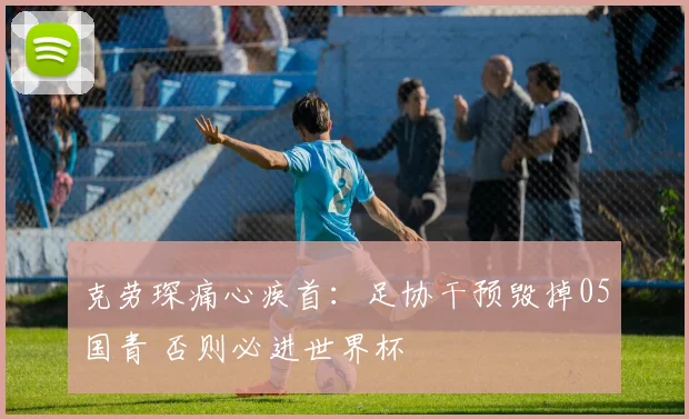 克劳琛痛心疾首：足协干预毁掉05国青 否则必进世界杯