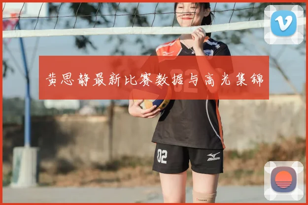 黄思静最新比赛数据与高光集锦