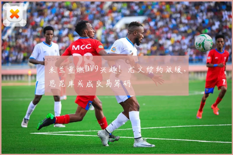 米兰重燃DV9兴趣!尤文续约放缓,恩昆库或成交易筹码