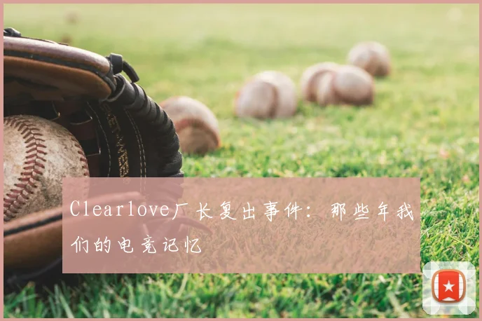 Clearlove厂长复出事件：那些年我们的电竞记忆