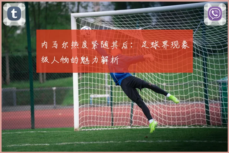 内马尔热度紧随其后:足球界现象级人物的魅力解析