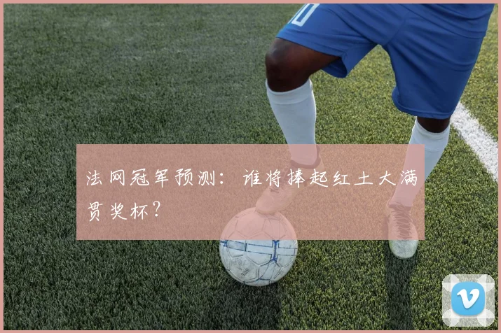 法网冠军预测：谁将捧起红土大满贯奖杯？